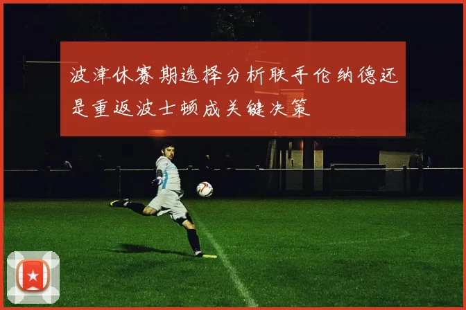 波津休赛期选择分析联手伦纳德还是重返波士顿成关键决策